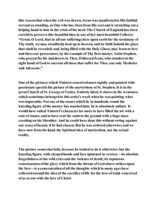 this reasonthat when the veil was drawn, Jesus was manifestedto His faithful
servant as standing, as One who has risen from His seatand is stretching out a
helping hand to him in the crisis of his need. The Church of England has been
careful to preserve this beautiful idea in one of her most beautiful Collects:
“Grant, O Lord, that in all our sufferings here upon earth for the testimony of
Thy truth, we may steadfastlylook up to heaven, and by faith behold the glory
that shall be revealed; and, being filled with the Holy Ghost, may learn to love
and bless our persecutors, by the example of Thy first martyr, Saint Stephen,
who prayed for his murderers to Thee, O blessedJesus, who standestat the
right hand of God to succourall those that suffer for Thee, our only Mediator
and Advocate.”
One of the pictures which Tintoret conceivedmost rapidly and painted with
passionate speedis his picture of the martyrdom of St. Stephen. It is in the
greatChurch of St. George atVenice. Entirely ideal, it shares in the weakness
which sometimes belongedto this artist’s work when he was painting what
was impossible. Not one of the stones which lie in hundreds round the
kneeling figure of the martyr has touched him; he is absolutely unhurt. It
would have suited Tintoret’s characterfar more to have filled the air with a
rain of stones, and to have sent the saint to the ground with a huge mass
crashing on his Shoulder. And he could have done this without erring against
our sense ofbeauty if he had chosen. But he was ordered otherwise;and we
have now from his hand the Spiritual idea of martyrdom, not the actual
reality.
The picture somewhatfails, because he wished to do it otherwise;but the
kneeling figure, with claspedhands and face upturned in ecstasy—its absolute
forgetfulness of the wild cries and the violence of death, its rapturous
consciousnessofthe glory which from the throne of God above strikes upon
the face—is a concentrationofall the thoughts which in many ages have
collectedaround the idea of the sacrifice oflife for the love of truth conceived
of as at one with the love of Christ.
 