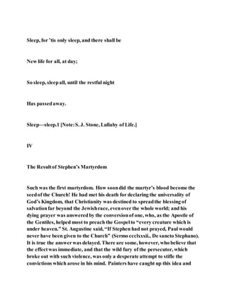 Sleep, for ’tis only sleep, and there shall be
New life for all, at day;
So sleep, sleepall, until the restful night
Has passedaway.
Sleep—sleep.1 [Note:S. J. Stone, Lullaby of Life.]
IV
The Resultof Stephen’s Martyrdom
Such was the first martyrdom. How soondid the martyr’s blood become the
seedof the Church! He had met his death for declaring the universality of
God’s Kingdom, that Christianity was destined to spreadthe blessing of
salvationfar beyond the Jewishrace, evenover the whole world; and his
dying prayer was answeredby the conversionof one, who, as the Apostle of
the Gentiles, helped most to preach the Gospelto “every creature which is
under heaven.” St. Augustine said, “If Stephen had not prayed, Paul would
never have been given to the Church” (Sermo ccclxxxii., De sancto Stephano).
It is true the answerwas delayed. There are some, however, who believe that
the effectwas immediate, and that the wild fury of the persecutor, which
broke out with such violence, was only a desperate attempt to stifle the
convictions which arose in his mind. Painters have caught up this idea and
 