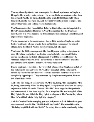 You see, these dignitaries had never quite facedsuch a prisoner as Stephen.
He spoke like a judge, not a prisoner. He seemedto be an accuserratherthan
the accused. And he hit the nail right on the head. He hit them right where
they lived, and he was right on. And they didn’t want anybody to expose and
unbare their sins, and so they reactedsatanically.
You’ll remember that Herod killed John the Baptist because Johnpointed to
Herod’s sin and rebuked him for it. You’ll remember that the Pharisees
nailed Jesus to a cross becauseHe demanded; he denounced, I should say, and
exposedtheir hypocrisy.
The Jews reactedin the same manner toward the apostles. Stephenwas the
first of multitudes of men who in their unflinching exposure of the sins of
others, have died for it. And so they were mad, full of anger.
You know, the Bible warns people like this. If you’re getting to the place in
your life where you just get mad when somebody tells you about Christ,
you’re standing on the brink of judgment. The Bible says in Hebrews 3,
“Harden not your hearts. Don’t be hardened to the deceitfulness ofsin lest
you obtain an evil heart of unbelief.” So they were hard.
But, in contrast – I love this – they were full of anger, but Stephen was full of
the Holy Spirit. Look at verse 55. “And he, being full of the Holy Spirit,
lookedup steadfastlyinto heaven.” Isn’t it a beautiful contrast? Theywere
completely ripped apart. They were torn up. Stephen was together. He was
full of the Holy Spirit.
And I like this thing. It says in verse 55, “But he, being.” It’s saying this, “But
he, being continually full of the Holy Spirit.” Stephen didn’t have to make any
adjustment in his life to die. You see? He didn’t have to getit all togetherin
the lastmoment; it had been togetherfor a long time. He was being full of the
Holy Spirit. He was full of the Holy Spirit in chapter 6. That’s why they chose
him. He’s still full of the Holy Spirit in chapter 7.
And that’s what Paul was saying, you see, in Ephesians 5:18. When Paul gave
the command, he said this: “Be filled with the Spirit.” The actual Greek is,
“Be being kept filled with the Spirit.” Be being. We are to be continually being
 