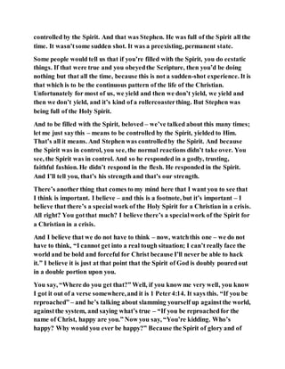 controlled by the Spirit. And that was Stephen. He was full of the Spirit all the
time. It wasn’tsome sudden shot. It was a preexisting, permanent state.
Some people would tell us that if you’re filled with the Spirit, you do ecstatic
things. If that were true and you obeyedthe Scripture, then you’d be doing
nothing but that all the time, because this is not a sudden-shot experience. It is
that which is to be the continuous pattern of the life of the Christian.
Unfortunately for most of us, we yield and then we don’t yield, we yield and
then we don’t yield, and it’s kind of a rollercoasterthing. But Stephen was
being full of the Holy Spirit.
And to be filled with the Spirit, beloved – we’ve talked about this many times;
let me just saythis – means to be controlled by the Spirit, yielded to Him.
That’s all it means. And Stephen was controlledby the Spirit. And because
the Spirit was in control, you see, the normal reactions didn’t take over. You
see, the Spirit was in control. And so he responded in a godly, trusting,
faithful fashion. He didn’t respond in the flesh. He responded in the Spirit.
And I’ll tell you, that’s his strength and that’s our strength.
There’s another thing that comes to my mind here that I want you to see that
I think is important. I believe – and this is a footnote, but it’s important – I
believe that there’s a specialwork of the Holy Spirit for a Christian in a crisis.
All right? You gotthat much? I believe there’s a specialwork of the Spirit for
a Christian in a crisis.
And I believe that we do not have to think – now, watchthis one – we do not
have to think, “I cannot get into a real tough situation; I can’t really face the
world and be bold and forceful for Christ because I’ll never be able to hack
it.” I believe it is just at that point that the Spirit of God is doubly poured out
in a double portion upon you.
You say, “Where do you get that?” Well, if you know me very well, you know
I got it out of a verse somewhere,and it is 1 Peter4:14. It says this. “If you be
reproached” – and he’s talking about slamming yourself up againstthe world,
againstthe system, and saying what’s true – “If you be reproachedfor the
name of Christ, happy are you.” Now you say, “You’re kidding. Who’s
happy? Why would you ever be happy?” Because the Spirit of glory and of
 