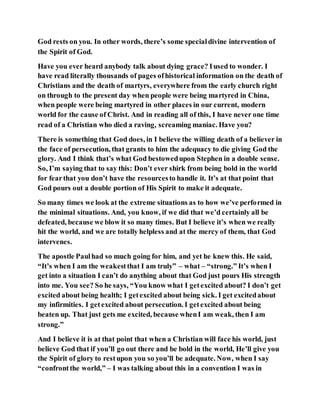 God rests on you. In other words, there’s some specialdivine intervention of
the Spirit of God.
Have you ever heard anybody talk about dying grace? Iused to wonder. I
have read literally thousands of pages ofhistorical information on the death of
Christians and the death of martyrs, everywhere from the early church right
on through to the present day when people were being martyred in China,
when people were being martyred in other places in our current, modern
world for the cause of Christ. And in reading all of this, I have never one time
read of a Christian who died a raving, screaming maniac. Have you?
There is something that God does, in I believe the willing death of a believer in
the face of persecution, that grants to him the adequacy to die giving God the
glory. And I think that’s what God bestowedupon Stephen in a double sense.
So, I’m saying that to say this: Don’t ever shirk from being bold in the world
for fearthat you don’t have the resourcesto handle it. It’s at that point that
God pours out a double portion of His Spirit to make it adequate.
So many times we look at the extreme situations as to how we’ve performed in
the minimal situations. And, you know, if we did that we’d certainly all be
defeated, because we blow it so many times. But I believe it’s when we really
hit the world, and we are totally helpless and at the mercy of them, that God
intervenes.
The apostle Paulhad so much going for him, and yet he knew this. He said,
“It’s when I am the weakestthat I am truly” – what – “strong.” It’s when I
get into a situation I can’t do anything about that God just pours His strength
into me. You see? So he says, “You know what I getexcited about? I don’t get
excited about being health; I getexcited about being sick. I get excitedabout
my infirmities. I getexcited about persecution. I getexcited about being
beaten up. That just gets me excited, because whenI am weak, then I am
strong.”
And I believe it is at that point that when a Christian will face his world, just
believe God that if you’ll go out there and be bold in the world, He’ll give you
the Spirit of glory to restupon you so you’ll be adequate. Now, when I say
“confrontthe world,” – I was talking about this in a convention I was in
 