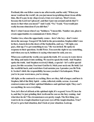 Portland, this one fellow came to me afterwards, and he said, “Whenyou
mean ‘confront the world’, do you just mean keeptalking about Jesus allthe
time, like if a guy in my shop swears, Irun over and say, ‘Don’t swear,
because the Lord isn’t pleased’, and that I just run around and do that? I
mean: is that what you mean?” And I said, “No.” Isaid, “You would just
really become obnoxious if you did that.”
Here’s what I mean when I say “boldness.”I mean this. Number one, plan to
create opportunities to communicate Christ. Okay?
Number two, when the opportunity comes – here’s the key– don’t water
down the message. Yougot it? Be bold in the presentation. Stephen didn’t run
in there, knock down the doors of the Sanhedrin, and say, “All right, you
guys, shut up; I’ve got something to say.” He was invited. He spoke in
response to their questions. So did Peter. You earn the right to say something,
and when you sayit, boldness is saying what must be said, you see.
When you confront the world, you speak the truth. It’s so easyto water down
the thing and make it into nothing. We need to speak the truth. And Stephen
spoke the truth. And Stephen received, I think, a special – let’s callit special
grace, forthis occasion. You trust God for it. Stick your neck out. Be bold. Let
the world hit back, and watchhow God sustains you. I promise you He’ll do
it. So don’t shirk the responsibility because youdon’t feeladequate. When
you’re in your worstmess, you’re strong.
All right, so the contrastis so exciting. Here are they, full of anger, and here is
Stephen, full of the Holy Spirit – calm, collected, stable, serene. Asecond
contrastcomes out of that: spiritual blindness and spiritual sight. They can’t
see anything; he sees everything.
Now, let’s first of all look at his spiritual sight. It’s so good. Verse 55, here he
is, and they’re just grinding their teeth and he can see the fury coming. And
what does he do? The circumstances are pretty rough. The first thing you
want to do in a tough situation is getyour eyes off the tough situation. True?
If you’ve gota bad situation, don’t look at your situation. Look up.
 
