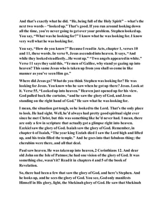 And that’s exactly what he did. “He, being full of the Holy Spirit” – what’s the
next two words – “lookedup.” That’s good. If you run around looking down
all the time, you’re never going to getover your problem. Stephen lookedup.
You say, “What was he looking for?” I know what he was looking for. I know
very well what he was looking for.
You say, “How do you know?” BecauseI readin Acts, chapter 1, verses 10
and 11, these words. In verse 9, Jesus ascendedinto heaven. It says, “And
while they lookedsteadfastly...He wentup.” “Two angels appearedin white.”
Verse 11 says they said this, “Ye men of Galilee, why stand ye gazing up into
heaven? This same Jesus who is taken up from you shall so come in like
manner as you’ve seenHim go.”
Where did Jesus go? Whatdo you think Stephen was looking for? He was
looking for Jesus. You know who he saw when he gotup there? Jesus. Look at
it. Verse 55, “Lookedup into heaven.” Heaven just opened up for his view.
God pulled back the curtains, “and he saw the glory of God, and Jesus
standing on the right hand of God.” He saw what he was looking for.
I mean, the situation gottough, so he lookedto the Lord. That’s the only place
to look. He had sight. Well, he’d always had pretty goodspiritual sight ever
since he met Christ, but this was something like he’d never had. I mean, there
are only a few in scripture that actuallygot a glimpse right into heaven.
Ezekielsaw the glory of God. Isaiah saw the glory of God. Remember, in
chapter 6 of Isaiah, “The year king Uzziah died I saw the Lord high and lifted
up, and his train filled the temple.” And he goes into that fabulous thing; the
cherubim were there, and all that deal.
Paul saw heaven. He was takenup into heaven, 2 Corinthians 12. And dear
old John on the Isle of Patmos;he had one vision of the glory of God. It was
something else, wasn’tit? Readit in chapters 4 and 5 of the book of
Revelation.
So, there had been a few that saw the glory of God, and here’s Stephen. And
he looks up, and he sees the glory of God. You see, Godonly manifests
Himself in His glory, light, the Shekinahglory of God. He saw that Shekinah
 