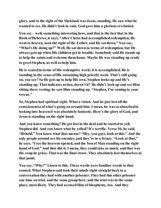 glory, and to the right of the Shekinah was Jesus, standing. He saw what he
wanted to see. He didn’t look in vain. God gave him a glorious revelation.
You say– well, something interesting here, and that is the fact that in the
Book ofHebrews, it says, “After Christ had accomplishedredemption, He
went to heaven, took the right of the Father, and He satdown.” You say,
“What’s He doing up?” Well, He sat down in terms of redemption, but He
always gets up when His children getin trouble. Somebody said He stands up
to help the saints and welcome them home. Maybe He was standing up ready
to greetStephen, as well as help him.
He is seatedin terms of His redemptive work; it is accomplished. He is
standing in the sense ofHis sustaining high priestly work. That’s still going
on, you see? So He gets up to help His own. Stephen looks up and He’s
standing up. That indicates action, doesn’tit? He didn’t look up and see Him
sitting there resting;he saw Him standing up. “Stephen, I’m coming to your
rescue.”
So, Stephen had spiritual sight. What a vision. And he just lost all the
consciousnessofwhat’s going on around him. I mean, he was so absorbedin
looking into heavenit was absolutely fantastic. Here’s the glory of God, and
Jesus is standing on the right hand.
And you know something? He got lost in the deal and he started to yell.
Stephen did. And you know what he yelled? It’s terrific. Verse 56, he said,
“Behold.” You know what that means? “Hey, you guys, look at this.” And the
only people around are his enemies, and they’re in a frenzy. “Look at that,”
he says. “I see the heavens opened, and the Son of Man standing on the right
hand of God.” And that did it. I mean, they could take so much, and that was
the coup de grâce. Thatwas the final straw. They absolutely lost themselves at
that point.
You say, “Why?” Listen to this. These words were familiar words to that
council. What Stephen said took their minds right straight back to a
conversationthey had with another prisoner. They had this other prisoner
one time on trial, and the same group here, and the trial was in the same
place, most likely. They had accusedHim of blasphemy, too. And they
 