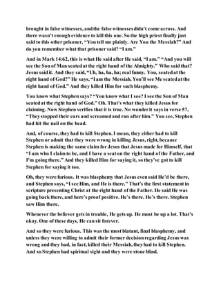 brought in false witnesses, andthe false witnessesdidn’t come across. And
there wasn’t enough evidence to kill this one. So the high priest finally just
said to this other prisoner, “You tell me plainly. Are You the Messiah?” And
do you remember what that prisoner said? “I am.”
And in Mark 14:62, this is what He said after He said, “I am.” “And you will
see the Son of Man seatedat the right hand of the Almighty.” Who said that?
Jesus saidit. And they said, “Uh, ha, ha, ha; real funny. You, seatedat the
right hand of God?” He says, “Iam the Messiah. You’ll see Me seatedatthe
right hand of God.” And they killed Him for such blasphemy.
You know what Stephen says? “You know what I see? I see the Son of Man
seatedat the right hand of God.” Oh. That’s what they killed Jesus for
claiming. Now Stephen verifies that it is true. No wonderit says in verse 57,
“Theystopped their ears and screamedand ran after him.” You see, Stephen
had hit the nail on the head.
And, of course, they had to kill Stephen. I mean, they either had to kill
Stephen or admit that they were wrong in killing Jesus, right, because
Stephen is making the same claim for Jesus that Jesus made for Himself, that
“I am who I claim to be, and I have a seaton the right hand of the Father, and
I’m going there.” And they killed Him for saying it, so they’ve got to kill
Stephen for saying it too.
Oh, they were furious. It was blasphemy that Jesus evensaid He’d be there,
and Stephen says, “I see Him, and He is there.” That’s the first statement in
scripture presenting Christ at the right hand of the Father. He said He was
going back there, and here’s proof positive. He’s there. He’s there. Stephen
saw Him there.
Whenever the believer gets in trouble, He gets up. He must be up a lot. That’s
okay. One of these days, He can sit forever.
And so they were furious. This was the most blatant, final blasphemy, and
unless they were willing to admit their former decisionregarding Jesus was
wrong and they had, in fact, killed their Messiah, theyhad to kill Stephen.
And so Stephen had spiritual sight and they were stone blind.
 