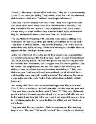 Verse 57, “Then they cried out with a loud voice.” They just started screaming
“yeah,” – you know, just yelling. They couldn’t stand this. And they slammed
their hands over their ears. That is not exactlyopen-mindedness.
“And they ran upon Stephen with one accord” – they were togetheron that
one. Blind, blind, blind. Jesus calledthem “blind leaders of the blind,” and
they would both fall into the ditch. They always resistGod’s truth, verse 51,
always, always, always.And here they hear God’s truth again, and what do
they do? Slam their hands over their ears. Now, that’s ridiculous.
You say, “If you were arguing with somebody over a cause, andthere were
valid points on your side, and the guy did that, you’d think he was an idiot.”
They didn’t want God’s truth. They never had wanted God’s truth. They’d
resistedthe Holy Spirit all along, killed God’s messengers, killedHis Messiah,
rejectedHis law. This is par for the course.
At the end of the book of Acts, the apostle Paul makes some statements that
are so interesting in regardto this. Paul says – really, taking it from Isaiah, in
Acts 28:26, quoting Isaiah – “Go unto this people and say, ‘Hearing you shall
hear and shall not understand, and seeing you shall see and not perceive.’For
the heart of this people is made fat, and their ears are dull of hearing, and
their eyes have they closed, lestthey should see with their eyes.” Theyclose
their own eyes. “And hear with their ears, and understand with their heart,
and should be converted, and I should heal them.” They close up. They don’t
even want to know the truth. And so God confirms them judicially in their
ignorance.
And so they didn’t hear, and they were classic apostates. Theywere what 2
Peter2:20 says when it says they had knownthe truth but they had gone back.
They were dogs returning to their vomit; 2 Peter 2:22. They were, Hebrews 6,
people who knew the truth, seenthe miracles, beena part of all of it, and they
had rejectedit, and they had fallen away, and it was impossible to renew them
to repentance, seeing that they crucified the Sonof God and put Him to an
open shame.
They were wild. They were derisive. Their reasonwas gone. Theysaw only
fury. It says, “Theyran.” The word is “rushed.” Interesting, here’s a footnote
 