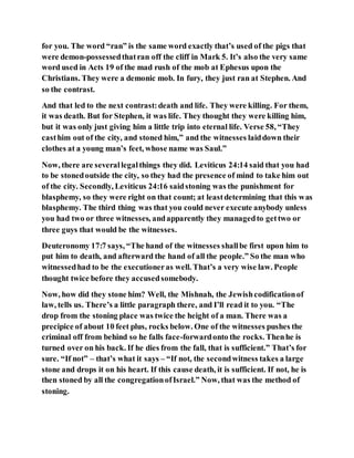 for you. The word “ran” is the same word exactly that’s used of the pigs that
were demon-possessedthatran off the cliff in Mark 5. It’s also the very same
word used in Acts 19 of the mad rush of the mob at Ephesus upon the
Christians. They were a demonic mob. In fury, they just ran at Stephen. And
so the contrast.
And that led to the next contrast:death and life. They were killing. For them,
it was death. But for Stephen, it was life. They thought they were killing him,
but it was only just giving him a little trip into eternal life. Verse 58, “They
casthim out of the city, and stoned him,” and the witnesses laiddown their
clothes at a young man’s feet, whose name was Saul.”
Now, there are severallegalthings they did. Leviticus 24:14 said that you had
to be stonedoutside the city, so they had the presence of mind to take him out
of the city. Secondly, Leviticus 24:16 saidstoning was the punishment for
blasphemy, so they were right on that count; at leastdetermining that this was
blasphemy. The third thing was that you could never execute anybody unless
you had two or three witnesses, andapparently they managedto gettwo or
three guys that would be the witnesses.
Deuteronomy 17:7 says, “The hand of the witnesses shallbe first upon him to
put him to death, and afterward the hand of all the people.” So the man who
witnessedhad to be the executioneras well. That’s a very wise law. People
thought twice before they accusedsomebody.
Now, how did they stone him? Well, the Mishnah, the Jewishcodificationof
law, tells us. There’s a little paragraph there, and I’ll read it to you. “The
drop from the stoning place was twice the height of a man. There was a
precipice of about 10 feet plus, rocks below. One of the witnesses pushes the
criminal off from behind so he falls face-forwardonto the rocks. Thenhe is
turned over on his back. If he dies from the fall, that is sufficient.” That’s for
sure. “If not” – that’s what it says – “If not, the secondwitness takes a large
stone and drops it on his heart. If this cause death, it is sufficient. If not, he is
then stoned by all the congregationofIsrael.” Now, that was the method of
stoning.
 