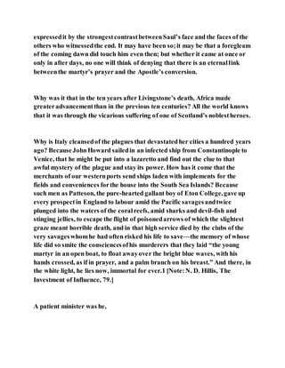 expressedit by the strongestcontrastbetweenSaul’s face and the faces of the
others who witnessedthe end. It may have been so;it may be that a foregleam
of the coming dawn did touch him even then; but whether it came at once or
only in after days, no one will think of denying that there is an eternallink
betweenthe martyr’s prayer and the Apostle’s conversion.
Why was it that in the ten years after Livingstone’s death, Africa made
greateradvancementthan in the previous ten centuries? All the world knows
that it was through the vicarious suffering of one of Scotland’s noblestheroes.
Why is Italy cleansedof the plagues that devastatedher cities a hundred years
ago? BecauseJohnHoward sailedin an infected ship from Constantinople to
Venice, that he might be put into a lazaretto and find out the clue to that
awful mystery of the plague and stay its power. How has it come that the
merchants of our westernports send ships laden with implements for the
fields and conveniences forthe house into the South Sea Islands? Because
such men as Patteson, the pure-hearted gallant boy of Eton College,gave up
every prospectin England to labour amid the Pacific savagesandtwice
plunged into the waters of the coralreefs, amid sharks and devil-fish and
stinging jellies, to escape the flight of poisonedarrows of which the slightest
graze meant horrible death, and in that high service died by the clubs of the
very savageswhomhe had often risked his life to save—the memory of whose
life did so smite the consciencesofhis murderers that they laid “the young
martyr in an open boat, to float awayover the bright blue waves, with his
hands crossed, as if in prayer, and a palm branch on his breast.” And there, in
the white light, he lies now, immortal for ever.1 [Note:N. D. Hillis, The
Investment of Influence, 79.]
A patient minister was he,
 