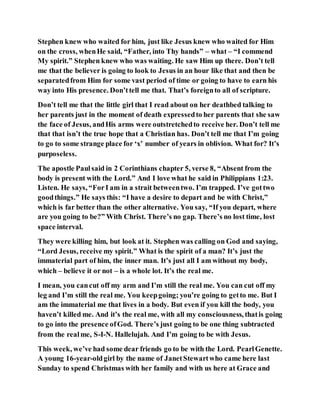 Stephen knew who waited for him, just like Jesus knew who waited for Him
on the cross, whenHe said, “Father, into Thy hands” – what – “I commend
My spirit.” Stephen knew who was waiting. He saw Him up there. Don’t tell
me that the believer is going to look to Jesus in an hour like that and then be
separatedfrom Him for some vast period of time or going to have to earn his
way into His presence. Don’ttell me that. That’s foreignto all of scripture.
Don’t tell me that the little girl that I read about on her deathbed talking to
her parents just in the moment of death expressedto her parents that she saw
the face of Jesus, andHis arms were outstretchedto receive her. Don’t tell me
that that isn’t the true hope that a Christian has. Don’t tell me that I’m going
to go to some strange place for ‘x’ number of years in oblivion. What for? It’s
purposeless.
The apostle Paulsaid in 2 Corinthians chapter 5, verse 8, “Absent from the
body is present with the Lord.” And I love what he said in Philippians 1:23.
Listen. He says, “ForI am in a strait betweentwo. I’m trapped. I’ve gottwo
goodthings.” He says this: “I have a desire to depart and be with Christ,”
which is far better than the other alternative. You say, “If you depart, where
are you going to be?” With Christ. There’s no gap. There’s no lost time, lost
space interval.
They were killing him, but look at it. Stephen was calling on God and saying,
“Lord Jesus, receive my spirit.” What is the spirit of a man? It’s just the
immaterial part of him, the inner man. It’s just all I am without my body,
which – believe it or not – is a whole lot. It’s the real me.
I mean, you cancut off my arm and I’m still the real me. You can cut off my
leg and I’m still the real me. You keepgoing; you’re going to getto me. But I
am the immaterial me that lives in a body. But even if you kill the body, you
haven’t killed me. And it’s the real me, with all my consciousness, thatis going
to go into the presence ofGod. There’s just going to be one thing subtracted
from the realme, S-I-N. Hallelujah. And I’m going to be with Jesus.
This week, we’ve had some dear friends go to be with the Lord. PearlGenette.
A young 16-year-oldgirl by the name of JanetStewartwho came here last
Sunday to spend Christmas with her family and with us here at Grace and
 