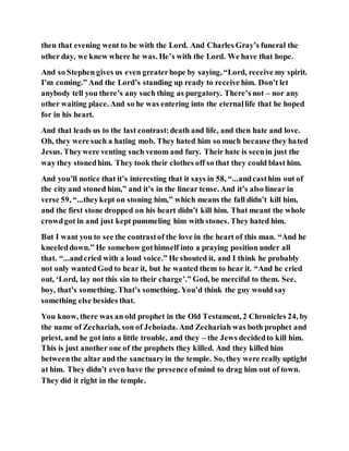 then that evening went to be with the Lord. And Charles Gray’s funeral the
other day, we knew where he was. He’s with the Lord. We have that hope.
And so Stephen gives us even greaterhope by saying, “Lord, receive my spirit.
I’m coming.” And the Lord’s standing up ready to receive him. Don’t let
anybody tell you there’s any such thing as purgatory. There’s not – nor any
other waiting place. And so he was entering into the eternallife that he hoped
for in his heart.
And that leads us to the last contrast:death and life, and then hate and love.
Oh, they were such a hating mob. They hated him so much because they hated
Jesus. Theywere venting such venom and fury. Their hate is seenin just the
way they stonedhim. They took their clothes off so that they could blast him.
And you’ll notice that it’s interesting that it says in 58, “...andcasthim out of
the city and stoned him,” and it’s in the linear tense. And it’s also linear in
verse 59, “...theykept on stoning him,” which means the fall didn’t kill him,
and the first stone dropped on his heart didn’t kill him. That meant the whole
crowdgot in and just kept pummeling him with stones. They hated him.
But I want you to see the contrastof the love in the heart of this man. “And he
kneeleddown.” He somehow gothimself into a praying position under all
that. “...andcried with a loud voice.” He shouted it, and I think he probably
not only wantedGod to hear it, but he wanted them to hear it. “And he cried
out, ‘Lord, lay not this sin to their charge’.” God, be merciful to them. See,
boy, that’s something. That’s something. You’d think the guy would say
something else besides that.
You know, there was an old prophet in the Old Testament, 2 Chronicles 24, by
the name of Zechariah, son of Jehoiada. And Zechariah was both prophet and
priest, and he got into a little trouble, and they – the Jews decidedto kill him.
This is just another one of the prophets they killed. And they killed him
betweenthe altar and the sanctuaryin the temple. So, they were really uptight
at him. They didn’t even have the presence ofmind to drag him out of town.
They did it right in the temple.
 