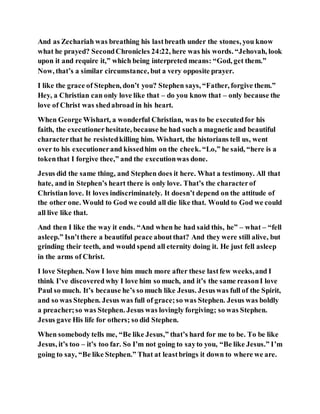 And as Zechariah was breathing his lastbreath under the stones, you know
what he prayed? SecondChronicles 24:22, here was his words. “Jehovah, look
upon it and require it,” which being interpreted means: “God, get them.”
Now, that’s a similar circumstance, but a very opposite prayer.
I like the grace of Stephen, don’t you? Stephen says, “Father, forgive them.”
Hey, a Christian can only love like that – do you know that – only because the
love of Christ was shedabroad in his heart.
When George Wishart, a wonderful Christian, was to be executedfor his
faith, the executionerhesitate, because he had such a magnetic and beautiful
characterthat he resistedkilling him. Wishart, the historians tell us, went
over to his executionerand kissedhim on the cheek. “Lo,” he said, “here is a
tokenthat I forgive thee,” and the executionwas done.
Jesus did the same thing, and Stephen does it here. What a testimony. All that
hate, and in Stephen’s heart there is only love. That’s the characterof
Christian love. It loves indiscriminately. It doesn’t depend on the attitude of
the other one. Would to God we could all die like that. Would to God we could
all live like that.
And then I like the way it ends. “And when he had said this, he” – what – “fell
asleep.” Isn’tthere a beautiful peace aboutthat? And they were still alive, but
grinding their teeth, and would spend all eternity doing it. He just fell asleep
in the arms of Christ.
I love Stephen. Now I love him much more after these lastfew weeks,and I
think I’ve discoveredwhy I love him so much, and it’s the same reasonI love
Paul so much. It’s because he’s so much like Jesus. Jesuswas full of the Spirit,
and so was Stephen. Jesus was full of grace;so was Stephen. Jesus was boldly
a preacher;so was Stephen. Jesus was lovingly forgiving; so was Stephen.
Jesus gave His life for others; so did Stephen.
When somebody tells me, “Be like Jesus,” that’s hard for me to be. To be like
Jesus, it’s too – it’s too far. So I’m not going to sayto you, “Be like Jesus.” I’m
going to say, “Be like Stephen.” That at leastbrings it down to where we are.
 