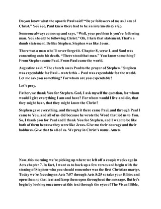 Do you know what the apostle Paul said? “Be ye followers of me as I am of
Christ.” You see, Paul knew there had to be an intermediary step.
Someone always comes up and says, “Well, your problem is you’re following
man. You should be following Christ.” Oh, I hate that statement. That’s a
dumb statement. Be like Stephen. Stephen was like Jesus.
There was a man who’ll never forgetit. Chapter 8, verse 1, and Saul was
consenting unto his death. “There stoodthat man.” You know something?
From Stephen came Paul. From Paul came the world.
Augustine said, “The church owes Paulto the prayer of Stephen.” Stephen
was expendable for Paul – watch this – Paul was expendable for the world.
Let me ask you something? Forwhom are you expendable?
Let’s pray.
Father, we thank You for Stephen. God, I ask myself the question, for whom
would I give everything I am and have? Forwhom would I live and die, that
they might hear, that they might know the Christ?
Stephen gave everything, and through it there came Paul, and through Paul I
came to You, and all of us did because he wrote the Word that led us to You.
So, I thank you for Paul and I thank You for Stephen, and I want to be like
both of them because they were like Jesus. Give me their courage and their
boldness. Give that to all of us. We pray in Christ’s name. Amen.
Now, this morning we're picking up where we left off a couple weeks ago in
Acts chapter 7. In fact, I want us to back up a few verses and begin with the
stoning of Stephen-who you should remember was the first Christian martyr.
Today we're focusing on Acts 7:57 through Acts 8:25 so take your Bibles and
open them to that text and keepthem open throughout the message. Butlet's
begin by looking once more at this text through the eyes of The Visual Bible,
 