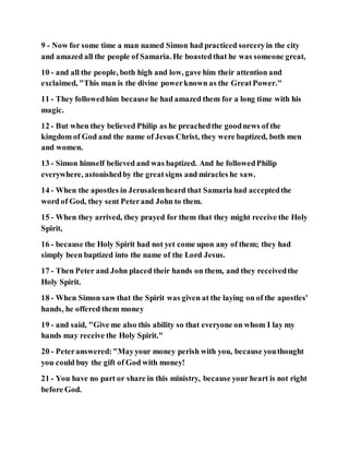 9 - Now for some time a man named Simon had practiced sorceryin the city
and amazed all the people of Samaria. He boastedthat he was someone great,
10 - and all the people, both high and low, gave him their attention and
exclaimed, "This man is the divine powerknown as the GreatPower."
11 - They followedhim because he had amazed them for a long time with his
magic.
12 - But when they believed Philip as he preachedthe goodnews of the
kingdom of God and the name of Jesus Christ, they were baptized, both men
and women.
13 - Simon himself believed and was baptized. And he followedPhilip
everywhere, astonishedby the greatsigns and miracles he saw.
14 - When the apostles in Jerusalemheard that Samaria had acceptedthe
word of God, they sent Peterand John to them.
15 - When they arrived, they prayed for them that they might receive the Holy
Spirit,
16 - because the Holy Spirit had not yet come upon any of them; they had
simply been baptized into the name of the Lord Jesus.
17 - Then Peter and John placed their hands on them, and they receivedthe
Holy Spirit.
18 - When Simon saw that the Spirit was given at the laying on of the apostles'
hands, he offered them money
19 - and said, "Give me also this ability so that everyone on whom I lay my
hands may receive the Holy Spirit."
20 - Peteranswered:"Mayyour money perish with you, because youthought
you could buy the gift of God with money!
21 - You have no part or share in this ministry, because your heart is not right
before God.
 