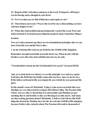 22 - Repent of this wickednessand pray to the Lord. Perhaps he will forgive
you for having such a thought in your heart.
23 - For I see that you are full of bitterness and captive to sin."
24 - Then Simon answered, "Prayto the Lord for me so that nothing you have
said may happen to me."
25 - When they had testified and proclaimed the word of the Lord, Peterand
John returned to Jerusalem, preaching the gospelin many Samaritan villages.
Sermon:
Now-as I said a moment ago-there are two foundational principles that we can
draw from this text and the first is this...
1. In the Christian life Godcan use BAD for the GOOD of His Kingdom.
Remember-Josephlearnedthis lessonthe hard way. When he met with his
brothers years after they had sold him into slavery, he said,
"You intended to harm me but God intended it for good." (Genesis50:20).
And, as we look back over history we see this principle over and over again-
God takes the BAD that inevitably comes into our lives, since we do live in a
BAD, fallen world and in His sovereigntyHe uses it both for our goodand His
glory.
In this month's issue of Christianity TodayI came across anarticle that says
Muslims are very interestedin seeing in Mel Gibson's film, The Passionofthe
Christ. You see, they've heard that it is anti-Semitic and Muslims are pro
anything that is anti-Semitic so they are flocking to see this movie. And many
are then asking questions about Christianity. I believe God will use this BAD
thing-the hatred the Muslims have for the Jews forthe GOOD of His kingdom
because I believe this curiosity about The Passionwill result in thousands of
 