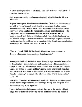 Muslims coming to embrace a faith in Jesus. Isn'tthat awesome!Only God
can bring goodfrom bad!
And we can see anotherperfect example of this principle here in this text.
Think of it.
Stephen is martyred. The first deaconis the first Christian to die because of
his faith in Jesus. And, as I pointed out two weeksago, Stephenwas an
awesome individual. He was one of those people that others were drawn to.
Everybody loved Stephen. He was greatly admired-a gifted minister of the
Gospel-BUT his life was brutally snuffed out-a HORRIBLE THING
happened. And, as if that wasn't bad enough, it was only the beginning-only
the first bad thing! As we saw dramatized a moment ago, Stephen's murder
was the catalystfor a widespread persecutionof the church, a persecutionthat
was led by a man named Saul. Look at Acts 8:3-4:
"Saulbegan to DESTROYthe church. Going from house to house, he
draggedoff men and women and put them in prison."
At this point in his life Saul actedmuch like a Gestapo officerin World War
II dragging Jews from their homes and sending them off to concentration
camps. In fact, the Greek here pictures Saul as a wild beaston the rampage,
tearing his victims to shreds-and that's pretty much what he did. I say this
because laterin Acts, after he becomes a Christian and changes his name to
Paul, he confesses,"Ipersecutedthe followers ofthis Way to their death..."
(Acts 22:4)
Now-you'll remember from our earlier study that there had been persecution
before, threats, imprisonments-even beatings. But up until this point it had
been directed only at the Apostles.
Now, with Saul at the helm, persecutionis directed to the membership at
large. And to make matters worse, for the first time we find the leaders of
 