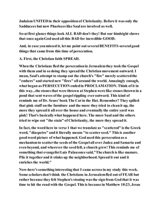 Judaism UNITED in their oppositionof Christianity. Before it was only the
Sadducees but now Pharisees like Saulare involved as well.
So-atfirst glance things look ALL BAD don't they! But our hindsight shows
that once againGod used all this BAD for incredible GOOD.
And, in case youmissed it, let me point out severalBENEFITS-severalgood
things that came from this time of persecution.
A. First, the Christian faith SPREAD.
When the Christians fled the persecutionin Jerusalemthey took the Gospel
with them and in so doing they spreadthe Christian movement outward. I
mean, Saul's attempt to stamp out the church's "fire" merely scatteredthe
"embers" and started new "fires" all around the world. Amazingly enough,
what began as PERSECUTION endedin PROCLAMATION. Think of it in
this way...the stones that were thrown at Stephen were like stones thrown in a
pond that sent waves ofthe gospelrippling everoutward. This kind of
reminds me of Dr. Seuss'book The Cat in the Hat. Remember? They spilled
that pink stuff on the furniture and the more they tried to cleanit up, the
more they spread it all over the house and eventually the entire yard was
pink! That's basicallywhat happened here. The more Saul and the others
tried to wipe out "the stain" of Christianity, the more they spread it.
In fact, the word here in verse 1 that we translate as "scattered" is the Greek
word, "diaspeiro" and it literally means "to scatterseed." This is another
goodword picture of what happened. God used this persecutionas a
mechanism to scatterthe seeds of the Gospelall over Judea and Samaria and
even beyond, and wherever the seedfell, a church grew!This reminds me of
something that evangelistLuis Palauonce said,"The church is like manure.
Pile it togetherand it stinks up the neighborhood. Spread it out and it
enriches the world."
Now-here's something interesting that I came across in my study this week.
Some scholars don't think the Christians in Jerusalemfled out of FEAR but
rather because they felt Stephen's stoning was the sign from God that it was
time to hit the road with the Gospel. This is because in Matthew 10:23, Jesus
 