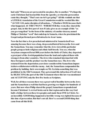 had said,"Whenyou are persecutedin one place, flee to another." Perhaps the
early Christians had learnedthis from the apostles, so whenthe persecution
came they thought, "That's our cue-let's get going!" All this reminds me that
a LITERAL translation of the Great Commissionwould be worded like this:
"AS YOU GO, make disciples of all nations..." (Matthew 28:20) because that's
what happened. AS THEY WENT - WHEREVER they went, they shared the
gospel. And, in this first part of Acts 8 Luke gives us an example of this "as
you go evangelism" in the form of the ministry of another deacon, named
Philip-a Christian "seed" that ended up in Samaria, where he proclaimed the
Gospeland performed powerful miracles in Jesus'name.
Now-the fact that a Jew preachedand ministered in Samaria itself was
amazing because there was a long, deep-seatedhatred betweenthe Jews and
the Samaritans. You may remember that the Jews viewedthis particular
people group as both religious and ethnic half-breeds. You see, whenthe
Assyrians conquered Israel 800 years before the birth of Christ, they deported
a greatpart of the Jewishpopulation from the land and replacedthem with
strangers from other countries. The Jews who remained intermarried with
these foreigners and the product was the Samaritan race. The Jews who
returned from the deportation years later consideredthe Samaritans impure
traitors-collaboratorswith the enemy. And, the Samaritans compounded the
problem by building their own temple on Mt. Gerizim-something that was
prohibited in the Old Testament. They gotaround this infraction of God's law
by REJECTINGthe part of the Old Testamentwhere this law was mentioned
and ACCEPTING onlythe first five books as Scripture.
Well, for all these reasons there was a great wallof hostility betweenthe Jews
and the Samaritans-a wall that had been growing ever higher for hundreds of
years. But now when Philip shared the gospel, Samaritans respondedand
became Christians! A revival broke out in that regionand in this way God
built a bridge betweenthese two peoples and made them ONE in Christ. So-
an incredibly GOOD thing happened-a horrible wrong was righted-because of
this time of persecution. But that's not all. Here's a secondGOOD thing that
came from all this BAD.
 