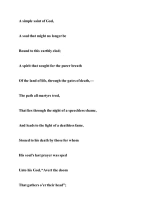 A simple saint of God,
A soul that might no longerbe
Bound to this earthly clod;
A spirit that sought for the purer breath
Of the land of life, through the gates ofdeath,—
The path all martyrs trod,
That lies through the night of a speechless shame,
And leads to the light of a deathless fame.
Stoned to his death by those for whom
His soul’s last prayer was sped
Unto his God, “Avert the doom
That gathers o’er their head”;
 