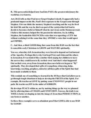B.. This persecutionhelped turn Saul into PAUL-the greatestmissionarythe
world has ever known.
Acts 20:22 tells us that Paul never forgot Stephen's death. It apparently had a
profound impact on his life. Paul's first exposure to the Gospelcame through
Stephen. I for one think the memory Stephen's teaching and the wayhe lived
his brief life and the way he died was part of the catalystthat led Saul to
decide to become a believerhimself when he met Jesus onthe Damascus road.
I believe this memory helped fire his passionfor missions. So, by killing
Stephen, the Sanhedrin SILENCED a voice that was upsetting a CITY but
without realizing it at the same time they AWOKE a voice that would upset
an EMPIRE.
C.. And then, a third GOOD thing that came from this BAD was the fact that
it causedthe early Christians to GROW and MATURE spiritually.
You see, whenthey left Jerusalemthey were forced to depend on God instead
of the Apostles. Perhaps this is why God kept Peterand John and the others
in Jerusalem. It was kind of like a mother bird urging her children to leave
the nestso they could learn to fly on their own! And that's what happened!
Out on their own, awayfrom Jerusalem, these new believers began to "fly"
spiritually. They developed their gifts of evangelism, witnessing, helps,
knowledge, teaching, prophecy, miracles-allthose gifts of the Spirit that had
been made available to them.
This reminds me of something we learned in the 40 Days-thatGod allows us to
go through tough situations to help us develop the FRUITS of the Spirit. For
example, He teaches us LOVE by putting some UNLOVELY people in our
path. He teaches us JOY in the midst of SORROW.
He develops PEACE within us, not by making things go the way we planned
but by allowing times of CHAOS and CONFUSION. You see, the truth is no
TOOL is better at shaping us into the image of Jesus than PERSECUTION,in
one form or another.
So these three examples serve as abundant proof that GOD is able to use BAD
for GOOD!
 