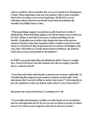 And we would do well to remember this as we serve God here in Montgomery
County. When tough times come our way-and they will-we must remember
that God is sovereign, evenover our tough times. He RULES over our
sufferings and uses them for our benefit. In his book, Reaching forthe
Invisible God, Philip Yancey writes,
"When goodthings happen I acceptthem as gifts from God, worthy of
thanksgiving. When bad things happen, I do not take them as necessarilysent
by God....Rather, I trust that God an use even those bad things for my
benefit....Faithallows me to believe that, despite the chaos of the present
moment, God does reign; that regardless ofhow worthless I may feel, I truly
matter to a God of love; that no pain lasts forever and no evil triumphs in the
end. [After all,] Faith sees eventhe darkestdeedof all history, the death of
God's Son, as a necessaryprelude to the brightest."
So WHEN you go through trials and tribulations-follow Yancey's example
here. Trust God's heart; trust His wisdom; trust His sovereignty;trust His
power...andask yourself:
"Is my Heavenly Father allowing this to motivate me to mature spiritually? Is
God allowing this temporary persecutionto teachme eternal truth? Is He
showing me that I can rely on Him no matter what comes?" Is He using this to
give me a platform to share my faith in a place that I've never been before?"
Remember the words of Paul from 1 Corinthians 4:17-18:
"Forour light and momentary troubles are achieving for us an eternalglory
that far outweighs them all. We fix our eyes not on what is seen, but on what is
unseen. For what is seenis temporary, but what is unseenis eternal."
 