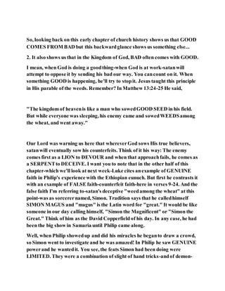 So, looking back on this early chapter of church history shows us that GOOD
COMES FROM BAD but this backwardglance shows us something else...
2. It also shows us that in the Kingdom of God, BAD often comes with GOOD.
I mean, when God is doing a goodthing-when God is at work-satanwill
attempt to oppose it by sending his bad our way. You cancount on it. When
something GOOD is happening, he'll try to stopit. Jesus taught this principle
in His parable of the weeds. Remember? In Matthew 13:24-25 He said,
"The kingdom of heavenis like a man who sowedGOOD SEED in his field.
But while everyone was sleeping, his enemy came and sowedWEEDSamong
the wheat, and went away."
Our Lord was warning us here that whereverGod sows His true believers,
satanwill eventually sow his counterfeits. Think of it his way: The enemy
comes first as a LION to DEVOUR and when that approachfails, he comes as
a SERPENTto DECEIVE. I want you to note that in the other half of this
chapter-which we'll look at next week-Luke cites anexample of GENUINE
faith in Philip's experience with the Ethiopian eunuch. But first he contrasts it
with an example of FALSE faith-counterfeit faith-here in verses 9-24. And the
false faith I'm referring to-satan's deceptive "weedamong the wheat" at this
point-was as sorcerernamed, Simon. Tradition says that he calledhimself
SIMON MAGUS and "magus" is the Latin word for "great." It would be like
someone in our day calling himself, "Simon the Magnificent" or "Simon the
Great." Think of him as the David Copperfield of his day. In any case, he had
been the big show in Samaria until Philip came along.
Well, when Philip showedup and did his miracles he beganto draw a crowd,
so Simon went to investigate and he was amazed! In Philip he saw GENUINE
powerand he wantedit. You see, the feats Simon had been doing were
LIMITED. They were a combination of slight of hand tricks-andof demon-
 