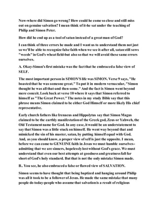 Now-where did Simon go wrong? How could he come so close and still miss
out on genuine salvation? I mean think of it-he sat under the teaching of
Philip and Simon Peter.
How did he end up as a tool of satan insteadof a greatman of God?
I can think of three errors he made and I want us to understand them not just
so we'll be able to recognize false faith when we see it-after all, satanstill sows
"weeds"in God's wheatfield-but also so that we will avoid these same errors
ourselves.
A. Okay-Simon's first mistake was the factthat he embraceda false view of
SELF.
The most important person in SIMON'S life was SIMON. Verse 9 says, "He
boastedthat he was someone great."To put it in modern vernacular, "Simon
thought he was all that-and then some." And the fact is Simon went beyond
mere conceit. Look back at verse 10 where it says that Simon referred to
himself as "The Great Power."The notes in my study Bible say that this
phrase means Simon claimed to be either God Himself or more likely His chief
representative.
Early church fathers like Irenaeus and Hippolytus say that Simon Magus
claimed to be the earthly manifestationof the Greek god, Zeus or Yahweh, the
Old Testamentname for God. In any case, itwould be an understatement to
say that Simon was a little stuck on himself. He went way beyond that and
mimicked the sin of his master, satan, by putting himself equal with God.
And, as you should know, a proper view of self is just the opposite. I mean,
before we can come to GENUINE faith in Jesus we must humble ourselves-
admitting that we are sinners, hopelesslylostwithout God's grace. We must
understand that even our best attempts at goodnessand greatnessfall far
short of God's holy standard. But that is not the only mistake Simon made.
B.. You see, he also embraceda false or flawed view of SALVATION.
Simon seems to have thought that being baptized and hanging around Philip
was all it took to be a followerof Jesus. He made the same mistake that many
people do today-people who assume that salvationis a result of religious
 
