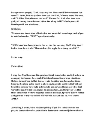 have you ever prayed, "God, take awaythis illness and I'll do whateverYou
want!" I mean, how many times have you told God, "Getme out of this mess
and I'll follow You whereveryou lead." The sad fact is all of us have been
guilty of simony in one form or other. We all try to BUY God's powerful
blessings with our obedience.
Invitation:
We come now to our time of invitation and as we do I would urge eachof you
to ask God another "WHY" question-namely:
"WHY have You brought me to this service this morning, God? Why have I
had to hear these truths? How do I need to apply them to my own life?"
Let us pray.
Father God,
I pray that You'll answerthis question. Speak to eachof us and tell us how we
can apply the lessons these earlyChristians learned to our own situations.
Help us to trust You in Bad times-evento thanking You for sending them,
knowing You love us too much to allow anything into our lives that will not
benefit us in some way. Help us to look to You in Goodtimes as well so that
we will be ready when satansends his counterfeits...andforgive us God for
those times when we have repeatedSimon's mistakes. Speak to us now Father
and guide us to the very center of Your will. I ask all this in Jesus'name.
AMEN
As we sing, I invite you to respond publicly if you feel so led-to come and
pray-to come and confess yourfaith in Jesus-orto come and join our church
 