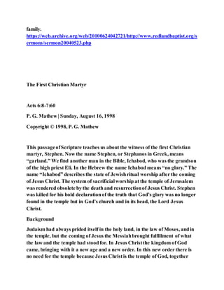 family.
https://web.archive.org/web/20100624042721/http://www.redlandbaptist.org/s
ermons/sermon20040523.php
The First Christian Martyr
Acts 6:8-7:60
P. G. Mathew | Sunday, August 16, 1998
Copyright © 1998, P. G. Mathew
This passageofScripture teaches us about the witness of the first Christian
martyr, Stephen. Now the name Stephen, or Stephanos in Greek, means
“garland.” We find another man in the Bible, Ichabod, who was the grandson
of the high priest Eli. In the Hebrew the name Ichabod means “no glory.” The
name “Ichabod” describes the state of Jewishritual worship after the coming
of Jesus Christ. The system of sacrificialworship at the temple of Jerusalem
was rendered obsolete by the death and resurrectionof Jesus Christ. Stephen
was killed for his bold declarationof the truth that God’s glory was no longer
found in the temple but in God’s church and in its head, the Lord Jesus
Christ.
Background
Judaism had always prided itself in the holy land, in the law of Moses, andin
the temple, but the coming of Jesus the Messiahbrought fulfillment of what
the law and the temple had stoodfor. In Jesus Christthe kingdom of God
came, bringing with it a new age and a new order. In this new order there is
no need for the temple because Jesus Christis the temple of God, together
 