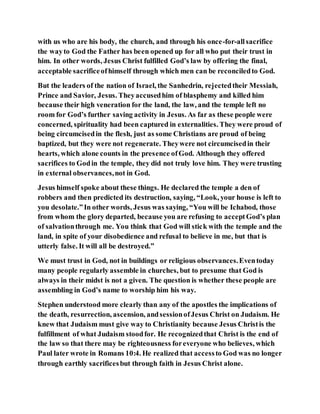 with us who are his body, the church, and through his once-for-allsacrifice
the wayto God the Father has been opened up for all who put their trust in
him. In other words, Jesus Christ fulfilled God’s law by offering the final,
acceptable sacrificeofhimself through which men can be reconciledto God.
But the leaders of the nation of Israel, the Sanhedrin, rejectedtheir Messiah,
Prince and Savior, Jesus. Theyaccusedhim of blasphemy and killed him
because their high veneration for the land, the law, and the temple left no
room for God’s further saving activity in Jesus. As far as these people were
concerned, spirituality had been captured in externalities. They were proud of
being circumcisedin the flesh, just as some Christians are proud of being
baptized, but they were not regenerate. Theywere not circumcisedin their
hearts, which alone counts in the presence ofGod. Although they offered
sacrifices to Godin the temple, they did not truly love him. They were trusting
in external observances,not in God.
Jesus himself spoke about these things. He declared the temple a den of
robbers and then predicted its destruction, saying, “Look, your house is left to
you desolate.”In other words, Jesus was saying, “You will be Ichabod, those
from whom the glory departed, because you are refusing to acceptGod’s plan
of salvationthrough me. You think that God will stick with the temple and the
land, in spite of your disobedience and refusal to believe in me, but that is
utterly false. It will all be destroyed.”
We must trust in God, not in buildings or religious observances.Eventoday
many people regularly assemble in churches, but to presume that God is
always in their midst is not a given. The question is whether these people are
assembling in God’s name to worship him his way.
Stephen understood more clearly than any of the apostles the implications of
the death, resurrection, ascension, andsessionofJesus Christ on Judaism. He
knew that Judaism must give way to Christianity because Jesus Christis the
fulfillment of what Judaism stoodfor. He recognizedthat Christ is the end of
the law so that there may be righteousness foreveryone who believes, which
Paul later wrote in Romans 10:4. He realized that accessto God was no longer
through earthly sacrificesbut through faith in Jesus Christ alone.
 
