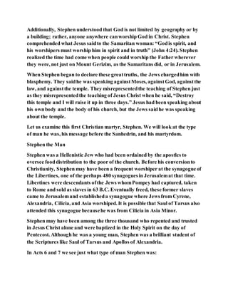 Additionally, Stephen understood that God is not limited by geography or by
a building; rather, anyone anywhere canworship God in Christ. Stephen
comprehended what Jesus saidto the Samaritan woman: “Godis spirit, and
his worshipers must worship him in spirit and in truth” (John 4:24). Stephen
realized the time had come when people could worship the Father wherever
they were, not just on Mount Gerizim, as the Samaritans did, or in Jerusalem.
When Stephen began to declare these greattruths, the Jews chargedhim with
blasphemy. They saidhe was speaking againstMoses, againstGod, againstthe
law, and againstthe temple. They misrepresentedthe teaching of Stephen just
as they misrepresentedthe teaching of Jesus Christ when he said, “Destroy
this temple and I will raise it up in three days.” Jesus had been speaking about
his ownbody and the body of his church, but the Jews saidhe was speaking
about the temple.
Let us examine this first Christian martyr, Stephen. We will look at the type
of man he was, his message before the Sanhedrin, and his martyrdom.
Stephen the Man
Stephen was a Hellenistic Jew who had been ordained by the apostles to
oversee fooddistribution to the poor of the church. Before his conversionto
Christianity, Stephen may have been a frequent worshiper at the synagogue of
the Libertines, one of the perhaps 480 synagoguesin Jerusalemat that time.
Libertines were descendants ofthe Jews whomPompey had captured, taken
to Rome and sold as slaves in 63 B.C. Eventually freed, these former slaves
came to Jerusalemand establisheda synagogue where Jewsfrom Cyrene,
Alexandria, Cilicia, and Asia worshiped. It is possible that Saul of Tarsus also
attended this synagogue becausehe was from Cilicia in Asia Minor.
Stephen may have been among the three thousand who repented and trusted
in Jesus Christ alone and were baptized in the Holy Spirit on the day of
Pentecost. Although he was a young man, Stephen was a brilliant student of
the Scriptures like Saul of Tarsus and Apollos of Alexandria.
In Acts 6 and 7 we see just what type of man Stephen was:
 