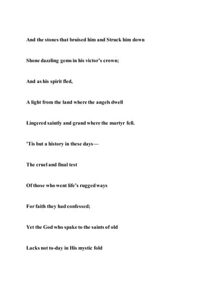 And the stones that bruised him and Struck him down
Shone dazzling gems in his victor’s crown;
And as his spirit fled,
A light from the land where the angels dwell
Lingered saintly and grand where the martyr fell.
’Tis but a history in these days—
The cruel and final test
Of those who went life’s ruggedways
For faith they had confessed;
Yet the God who spake to the saints of old
Lacks not to-day in His mystic fold
 