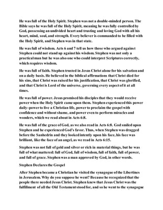 He was full of the Holy Spirit. Stephen was not a double-minded person. The
Bible says he was full of the Holy Spirit, meaning he was fully controlledby
God, possessing anundivided heart and trusting and loving God with all his
heart, mind, soul, and strength. Every believer is commanded to be filled with
the Holy Spirit, and Stephen was in that state.
He was full of wisdom. Acts 6 and 7 tell us how those who argued against
Stephen could not stand up againsthis wisdom. Stephen was not only a
practicalman but he was also one who could interpret Scriptures correctly,
which requires wisdom.
He was full of faith. Stephen trusted in Jesus Christ alone for his salvationand
on a daily basis. He believed in the biblical affirmations that Christ died for
his sins, that Christ was raisedfor his justification, that Christ was glorified,
and that Christ is Lord of the universe, governing every aspectofit at all
times.
He was full of power. Jesus promised his disciples that they would receive
powerwhen the Holy Spirit came upon them. Stephen experiencedthis power
daily–powerto live a Christian life, powerto proclaim the gospelwith
confidence and without shame, and power even to perform miracles and
wonders, which we read about in Acts 6:8.
He was full of the grace ofGod, as we also read in Acts 6:8. God smiled upon
Stephen and he experiencedGod’s favor. Thus, when Stephen was dragged
before the Sanhedrin and they lookedintently upon his face, his face was
brilliant, like the face of an angel, as we read in Acts 6:15.
Stephen was not full of gold and silver or rich in material things, but he was
full of what mattered: full of God, full of wisdom, full of faith, full of power,
and full of grace. Stephenwas a man approved by God, in other words.
Stephen Declaresthe Gospel
After Stephen became a Christian he visited the synagogue ofthe Libertines
in Jerusalem. Why do you suppose he went? Because he recognizedthat the
people there neededJesus Christ. Stephen knew that Jesus Christ was the
fulfillment of all the Old Testamentstoodfor, and so he went to the synagogue
 