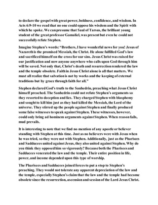 to declare the gospelwith greatpower, boldness, confidence, and wisdom. In
Acts 6:9-10 we read that no one could oppose his wisdom and the Spirit with
which he spoke. We canpresume that Saul of Tarsus, the brilliant young
student of the greatprofessorGamaliel, was presentbut even he could not
successfullyrefute Stephen.
Imagine Stephen’s words:“Brothers, I have wonderful news for you! Jesus of
Nazarethis the promised Messiah, the Christ. He alone fulfilled God’s law
and sacrificedhimself on the cross for our sins. Jesus Christwas raised for
our justification and now anyone anywhere who calls upon God through him
will be saved. Not only that, Christ’s death and resurrectionrendered the law
and the temple obsolete. Faithin Jesus Christ alone is all that matters. We
must all realize that salvationis not by works and the keeping of external
traditions but by grace through faith for all.”
Stephen declaredGod’s truth to the Sanhedrin, preaching what Jesus Christ
himself preached. The Sanhedrin could not refute Stephen’s arguments so
they resortedto deception and lies. They chargedStephen with blasphemy
and soughtto kill him just as they had killed the Messiah, the Lord of the
universe. They stirred up the people againstStephen and finally produced
some false witnesses to speak againstStephen. These witnesses, however,
could only bring ad hominem arguments againstStephen. When reasonfails,
mud prevails.
It is interesting to note that we find no mention of any apostle or believer
standing with Stephen at this time. Just as no believers were with Jesus when
he was tried, so they were not with Stephen. Additionally, just as the Pharisees
and Sadducees united againstJesus, they also united againstStephen. Why do
you think they opposedhim so vigorously? Becauseboth the Phariseesand
Sadducees veneratedthe law and the temple. Their entire position in life,
power, and income depended upon this type of worship.
The Pharisees andSadducees joinedforces to put a stop to Stephen’s
preaching. They would not tolerate any apparent depreciation of the law and
the temple, especiallyStephen’s claim that the law and the temple had become
obsolete since the resurrection, ascensionand sessionof the Lord Jesus Christ.
 