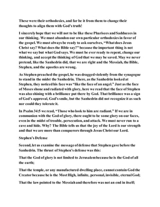 These were their orthodoxies, and far be it from them to change their
thoughts to align them with God’s truth!
I sincerelyhope that we will not to be like these Pharisees andSadducees in
our thinking. We must abandon our own particular orthodoxies in favor of
the gospel. We must always be ready to ask ourselves, “Whatdoes Jesus
Christ say? What does the Bible say?” because the important thing is not
what we saybut what God says. We must be ever ready to repent, change our
thinking, and acceptthe thinking of God that we may be saved. May we never
pretend, like the Sanhedrin did, that we are right and the Messiah, the Bible,
Stephen, and the apostles are wrong.
As Stephen preached the gospel, he was draggedviolently from the synagogue
to stand in the midst the Sanhedrin. There, as the Sanhedrin lookedat
Stephen, they noticedhis face was “like the face of an angel.” Just as the face
of Moses shone and radiated with glory, here we read that the face of Stephen
was also shining with a brilliance put there by God. That brilliance was a sign
of God’s approval, God’s smile, but the Sanhedrin did not recognize it as such
nor could they tolerate it.
In Psalm 34:5 we read, “Those who look to him are radiant.” If we are in
communion with the God of glory, there ought to be some glory on our faces,
even in the midst of trouble, persecution, and attack. We must never run to a
cave and hide. Why? The Bible tells us that the joy of the Lord is our strength
and that we are more than conquerors through Jesus Christour Lord.
Stephen’s Defense
Second, let us examine the messageofdefense that Stephen gave before the
Sanhedrin. The thrust of Stephen’s defense was this:
That the God of glory is not limited to Jerusalembecausehe is the God of all
the earth;
That the temple, or any manufactured dwelling place, cannotcontain God the
Creatorbecause he is the MostHigh, infinite, personal, invisible, eternalGod;
That the law pointed to the Messiahand therefore was not an end in itself;
 