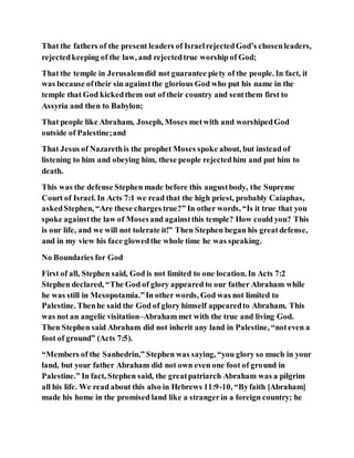 That the fathers of the present leaders of IsraelrejectedGod’s chosenleaders,
rejectedkeeping of the law, and rejectedtrue worship of God;
That the temple in Jerusalemdid not guarantee piety of the people. In fact, it
was because oftheir sin againstthe glorious God who put his name in the
temple that God kickedthem out of their country and sentthem first to
Assyria and then to Babylon;
That people like Abraham, Joseph, Moses metwith and worshipedGod
outside of Palestine;and
That Jesus of Nazarethis the prophet Moses spoke about, but instead of
listening to him and obeying him, these people rejectedhim and put him to
death.
This was the defense Stephen made before this augustbody, the Supreme
Court of Israel. In Acts 7:1 we read that the high priest, probably Caiaphas,
askedStephen, “Are these charges true?” In other words, “Is it true that you
spoke againstthe law of Mosesand againstthis temple? How could you? This
is our life, and we will not tolerate it!” Then Stephen began his greatdefense,
and in my view his face glowedthe whole time he was speaking.
No Boundaries for God
First of all, Stephen said, God is not limited to one location. In Acts 7:2
Stephen declared, “The God of glory appeared to our father Abraham while
he was still in Mesopotamia.”In other words, God was not limited to
Palestine. Thenhe said the God of glory himself appearedto Abraham. This
was not an angelic visitation–Abraham met with the true and living God.
Then Stephen said Abraham did not inherit any land in Palestine, “noteven a
foot of ground” (Acts 7:5).
“Members of the Sanhedrin,” Stephen was saying, “you glory so much in your
land, but your father Abraham did not own even one foot of ground in
Palestine.” In fact, Stephen said, the greatpatriarch Abraham was a pilgrim
all his life. We read about this also in Hebrews 11:9-10, “Byfaith [Abraham]
made his home in the promised land like a strangerin a foreign country; he
 