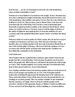 lived in tents . . . for he was looking forward to the city with foundations,
whose architectand builder is God.”
God has never been limited to Jerusalemor the temple. In fact, Abraham may
never have anticipated a temple in Palestine, but he did look forward to a city
with foundations whose builder and maker is God. That city is described to us
in Hebrews 12:22-24, “Butyou have come to Mount Zion, to the heavenly
Jerusalem, the city of the living God. You have come to thousands upon
thousands of angels in joyful assembly, to the church of the firstborn, whose
names are written in heaven. You have come to God the judge of all men, to
the spirits of righteous men made perfect, to Jesus the mediator of a new
covenant, and to the sprinkled blood that speaks a better word than the blood
of Abel.”
Whenever believers want to gather in Christ’s name, they do not have to go to
a temple in Jerusalemor anywhere else. Why? Becausewhenthey come
together, they are coming togetherto the heavenly Jerusalem, Mount Zion, to
meet with God the judge of all men, with Jesus Christ the mediator of a new
covenant, and with the spirits of all just men made perfect. Stephen was
describing this communion to the Sanhedrin.
God’s Deliverers
Then Stephen told the Sanhedrin that God had a plan of deliverance for his
people, but they resistedhis plan. God raisedup Josephthe sonof Jacobto
deliver his people, but, filled with envy and hatred, the patriarchs sold Joseph
as a slave. That, Stephen implied, was exactly what these Jewishleaders had
done to their greaterdeliverer, Jesus Christ himself.
Next, Stephen said that when God raisedup another deliverer in the person of
Moses,God’s people rejectedhim too. In Acts 7:30-34 Stephen told the
leaders that Godhimself appeared in the burning bush in the wilderness to
Moses andordered him to take off his shoes because the ground that he was
standing on was holy ground. This was anotherreminder to the Sanhedrin
that the sanctuary or temple where God meets with his people can be
anywhere, whether in Mesopotamia, Egypt, or Midian–it makes no difference.
No one can lock God MostHigh into a land, a building or certaintraditions.
 