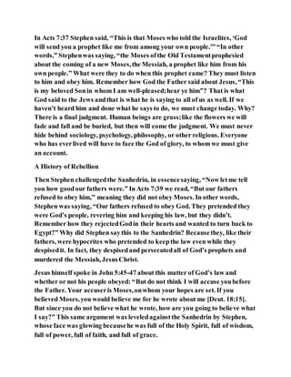 In Acts 7:37 Stephen said, “This is that Moses who told the Israelites, ‘God
will send you a prophet like me from among your own people.'” “In other
words,” Stephenwas saying, “the Moses ofthe Old Testamentprophesied
about the coming of a new Moses,the Messiah, a prophet like him from his
own people.” What were they to do when this prophet came? They must listen
to him and obey him. Remember how God the Father said about Jesus, “This
is my beloved Sonin whom I am well-pleased;hear ye him”? That is what
God said to the Jews andthat is what he is saying to all of us as well. If we
haven’t heard him and done what he says to do, we must change today. Why?
There is a final judgment. Human beings are grass;like the flowers we will
fade and fall and be buried, but then will come the judgment. We must never
hide behind sociology, psychology, philosophy, or other religions. Everyone
who has everlived will have to face the God of glory, to whom we must give
an account.
A History of Rebellion
Then Stephen challengedthe Sanhedrin, in essencesaying, “Now letme tell
you how goodour fathers were.” In Acts 7:39 we read, “But our fathers
refused to obey him,” meaning they did not obey Moses. In other words,
Stephen was saying, “Our fathers refused to obey God. They pretended they
were God’s people, revering him and keeping his law, but they didn’t.
Remember how they rejectedGodin their hearts and wanted to turn back to
Egypt?” Why did Stephen saythis to the Sanhedrin? Becausethey, like their
fathers, were hypocrites who pretended to keepthe law even while they
despisedit. In fact, they despisedand persecutedall of God’s prophets and
murdered the Messiah, JesusChrist.
Jesus himself spoke in John 5:45-47 about this matter of God’s law and
whether or not his people obeyed: “But do not think I will accuse youbefore
the Father. Your accuseris Moses,onwhom your hopes are set. If you
believed Moses,you would believe me for he wrote about me [Deut. 18:15].
But since you do not believe what he wrote, how are you going to believe what
I say?” This same argument was leveledagainstthe Sanhedrin by Stephen,
whose face was glowing becausehe was full of the Holy Spirit, full of wisdom,
full of power, full of faith, and full of grace.
 