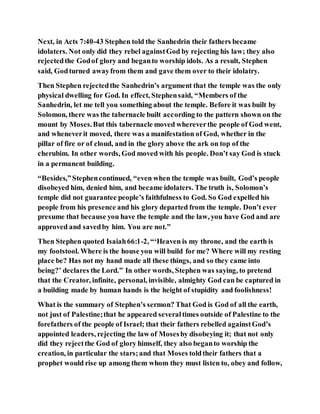 Next, in Acts 7:40-43 Stephen told the Sanhedrin their fathers became
idolaters. Not only did they rebel againstGod by rejecting his law; they also
rejectedthe Godof glory and beganto worship idols. As a result, Stephen
said, Godturned awayfrom them and gave them over to their idolatry.
Then Stephen rejectedthe Sanhedrin’s argument that the temple was the only
physical dwelling for God. In effect, Stephensaid, “Members of the
Sanhedrin, let me tell you something about the temple. Before it was built by
Solomon, there was the tabernacle built according to the pattern shown on the
mount by Moses.But this tabernacle moved whereverthe people of God went,
and wheneverit moved, there was a manifestation of God, whether in the
pillar of fire or of cloud, and in the glory above the ark on top of the
cherubim. In other words, God moved with his people. Don’t say God is stuck
in a permanent building.
“Besides,”Stephencontinued, “even when the temple was built, God’s people
disobeyed him, denied him, and became idolaters. The truth is, Solomon’s
temple did not guarantee people’s faithfulness to God. So God expelled his
people from his presence and his glory departed from the temple. Don’t ever
presume that because you have the temple and the law, you have God and are
approved and savedby him. You are not.”
Then Stephen quoted Isaiah66:1-2, “‘Heaven is my throne, and the earth is
my footstool. Where is the house you will build for me? Where will my resting
place be? Has not my hand made all these things, and so they came into
being?’ declares the Lord.” In other words, Stephen was saying, to pretend
that the Creator, infinite, personal, invisible, almighty God can be captured in
a building made by human hands is the height of stupidity and foolishness!
What is the summary of Stephen’s sermon? That God is God of all the earth,
not just of Palestine;that he appeared severaltimes outside of Palestine to the
forefathers of the people of Israel; that their fathers rebelled againstGod’s
appointed leaders, rejecting the law of Mosesby disobeying it; that not only
did they rejectthe God of glory himself, they also beganto worship the
creation, in particular the stars;and that Moses toldtheir fathers that a
prophet would rise up among them whom they must listen to, obey and follow,
 