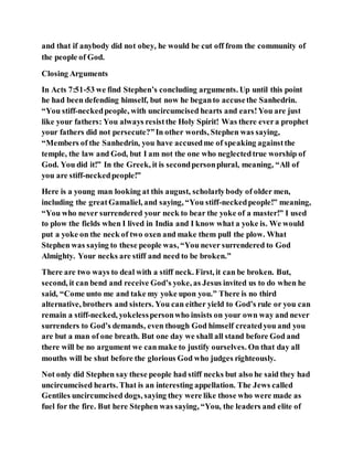 and that if anybody did not obey, he would be cut off from the community of
the people of God.
Closing Arguments
In Acts 7:51-53 we find Stephen’s concluding arguments. Up until this point
he had been defending himself, but now he beganto accusethe Sanhedrin.
“You stiff-neckedpeople, with uncircumcised hearts and ears!You are just
like your fathers: You always resistthe Holy Spirit! Was there evera prophet
your fathers did not persecute?”In other words, Stephen was saying,
“Members of the Sanhedrin, you have accusedme of speaking againstthe
temple, the law and God, but I am not the one who neglectedtrue worship of
God. You did it!” In the Greek, it is secondpersonplural, meaning, “All of
you are stiff-neckedpeople!”
Here is a young man looking at this august, scholarlybody of older men,
including the greatGamaliel, and saying, “You stiff-neckedpeople!” meaning,
“You who never surrendered your neck to bear the yoke of a master!” I used
to plow the fields when I lived in India and I know what a yoke is. We would
put a yoke on the neck of two oxen and make them pull the plow. What
Stephen was saying to these people was, “You never surrendered to God
Almighty. Your necks are stiff and need to be broken.”
There are two ways to deal with a stiff neck. First, it can be broken. But,
second, it can bend and receive God’s yoke, as Jesus invited us to do when he
said, “Come unto me and take my yoke upon you.” There is no third
alternative, brothers and sisters. You can either yield to God’s rule or you can
remain a stiff-necked, yokelesspersonwho insists on your own way and never
surrenders to God’s demands, even though God himself createdyou and you
are but a man of one breath. But one day we shall all stand before God and
there will be no argument we canmake to justify ourselves. On that day all
mouths will be shut before the glorious God who judges righteously.
Not only did Stephen say these people had stiff necks but also he said they had
uncircumcised hearts. That is an interesting appellation. The Jews called
Gentiles uncircumcised dogs, saying they were like those who were made as
fuel for the fire. But here Stephen was saying, “You, the leaders and elite of
 