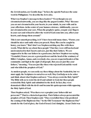 the Jewishnation, are Gentile dogs.” In fact, the apostle Paul uses the same
word in Philippians 3 to describe the Jews also.
What was Stephen’s messageto these leaders? “Eventhough you are
circumcisedoutwardly, you are dogs like the paganGentiles. Why? Because
you are not circumcisedin your hearts, in your minds, in your wills and in
your affections–inthe centerof your human existence. Additionally, you are
not circumcisedin your ears. When the prophets spoke, youput your fingers
in your ears and refused to allow the word of God come into you, affect your
hearts, and change them around.”
This is not smoothpreaching, is it? I have been told many times, “Pastor, you
should be nicer and smile when you preach. Many flies can be caught by
honey, you know.” But I don’t see Stephencatching any flies with these
words. What did he say about these people? That they were stiff-neckedand
uncircumcised in their hearts and ears, just like their fathers. We are
supposedto be like our fathers in a goodsense, but here Stephen was saying,
“Gamaliel, I know you are a greatprofessorand the head of the seminary of
Hillel. Caiaphas, Annas, and everybody else, you are respectedleaders of the
community and high in the sight of all people. But you are just like your
fathers,” meaning, “You are just like those who rejectedGod and his word
and who killed the prophets of God.”
As modern people, we can easilysay these things about the Sanhedrin, but we
must apply the Scriptures to ourselves as well. May God help us to be sober
and think about what Stephen said next: “You always resistthe Holy Spirit!”
The Bible tells us to resist the devil and submit to God, but these people
resistedthe Holy Spirit and submitted to the devil. In fact, they were
demonized–filled with the devil–and became his spokespersons while opposing
the Holy Spirit of God.
Then Stephen asked, “Was there ever a prophet your fathers did not
persecute?”Thatis a rhetorical question. Their fathers always persecutedthe
prophets of God. Then Stephen said, “Theyeven killed those who predicted
the coming of the Righteous One.” In the Old Testament“the Righteous One”
stands for the God of glory, the God of Israel, God Almighty. Jesus Christ was
 