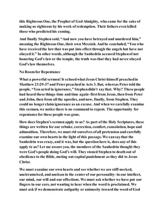 this Righteous One, the Prophet of God Almighty, who came for the sake of
making us righteous by his work of redemption. Their fathers even killed
those who predicted his coming.
And finally Stephen said, “And now you have betrayed and murdered him,”
meaning the Righteous One, their own Messiah. And he concluded, “You who
have receivedthe law that was put into effect through the angels but have not
obeyed it.” In other words, although the Sanhedrin accusedStephenof not
honoring God’s law or the temple, the truth was that they had never obeyed
God’s law themselves.
No Room for Repentance
What a powerful sermon! It echoedwhatJesus Christ himself preachedin
Matthew 23:29-37 and Peterpreached in Acts 3. But, whereas Petertold the
people, “You acted in ignorance,” Stephendidn’t saythat. Why? These people
had heard these things time and time again–firstfrom Jesus, then from Peter
and John, then from all the apostles, andnow, finally, from Stephen. They
could no longerclaim ignorance as an excuse. And when we carefully examine
this sermon, we notice there is no command to repent. The opportunity for
repentance for these people was gone.
How does Stephen’s sermon apply to us? As part of the Holy Scriptures, these
things are written for our rebuke, correction, comfort, consolation, hope and
admonition. Therefore, we must rid ourselves ofall pretension and carefully
examine our own hearts in the light of this passage. We cansaythat the
Sanhedrin was crazy, and it was, but the question here is, does any of this
apply to us? Let me assure you, the members of the Sanhedrin thought they
were God’s people doing God’s will. They stoned Stephen to death out of
obedience to the Bible, meting out capital punishment as they did to Jesus
Christ.
We must examine our own hearts and see whetherwe are stiff-necked,
uncircumcised, and unclean in the centerof our personality–in our intellect,
our mind, our will and our affections. We must ask whether we have put our
fingers in our ears, not wanting to hear when the word is proclaimed. We
must ask if we demonstrate antipathy or animosity toward the word of God
 