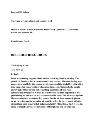 Doers of His behest:
There are servants of men and saints of God
Who will follow, as then, where the Mastertrod.1 [Note: P. C. Ainsworth,
Poems and Sonnets, 45.]
Faithful unto Death
BIBLEHUB RESOURCES
Noble Dying Cries
Acts 7:59, 60
R. Tuck
Some accountmay be given of the mode of securing death by stoning. The
practice is first heard of in the deserts of stony Arabia, this mode having been
suggestedprobably by the abundance of stones, and the fatal effectwith which
they were often employed in broils among the people. Originally the people
merely pelted their victim, but something like form and rule were
subsequently introduced. A crier marched before the man appointed to die,
proclaiming his offence. He was takenoutside the town. The witnesses against
him were required to castthe first stones. But the victim was usually placed
on an elevation, and thrown clown from this, before he was crushed with the
stones flung upon him. For full details, see Kitto's 'Bibl. Illus.,' 8:63. It was the
mode of execution usual for the crimes of blasphemy and idolatry (see
 