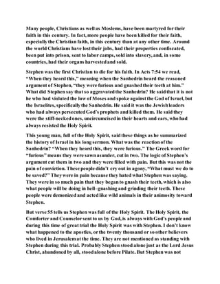 Many people, Christians as wellas Moslems, have been martyred for their
faith in this century. In fact, more people have been killed for their faith,
especiallythe Christian faith, in this century than at any other time. Around
the world Christians have losttheir jobs, had their properties confiscated,
been put into prison, sent to labor camps, sold into slavery, and, in some
countries, had their organs harvestedand sold.
Stephen was the first Christian to die for his faith. In Acts 7:54 we read,
“When they heard this,” meaning when the Sanhedrin heard the reasoned
argument of Stephen, “they were furious and gnashedtheir teeth at him.”
What did Stephen say that so aggravatedthe Sanhedrin? He saidthat it is not
he who had violated the law of Moses and spoke againstthe God of Israel, but
the Israelites, specificallythe Sanhedrin. He said it was the Jewishleaders
who had always persecutedGod’s prophets and killed them. He said they
were the stiff-neckedones, uncircumcisedin their hearts and ears, who had
always resistedthe Holy Spirit.
This young man, full of the Holy Spirit, saidthese things as he summarized
the history of Israel in his long sermon. What was the reactionof the
Sanhedrin? “When they heard this, they were furious.” The Greek word for
“furious” means they were sawnasunder, cut in two. The logic of Stephen’s
argument cut them in two and they were filled with pain. But this was not the
pain of conviction. These people didn’t cry out in agony, “What must we do to
be saved?” Theywere in pain because they hated what Stephen was saying.
They were in so much pain that they beganto gnash their teeth, which is also
what people will be doing in hell–gnashing and grinding their teeth. These
people were demonized and actedlike wild animals in their animosity toward
Stephen.
But verse 55 tells us Stephen was full of the Holy Spirit. The Holy Spirit, the
Comforter and Counselorsent to us by God, is always with God’s people and
during this time of greattrial the Holy Spirit was with Stephen. I don’t know
what happened to the apostles, orthe twenty thousand or so other believers
who lived in Jerusalemat the time. They are not mentioned as standing with
Stephen during this trial. Probably Stephen stood alone just as the Lord Jesus
Christ, abandoned by all, stoodalone before Pilate. But Stephen was not
 