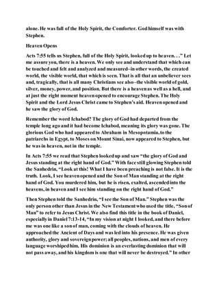 alone. He was full of the Holy Spirit, the Comforter. Godhimself was with
Stephen.
Heaven Opens
Acts 7:55 tells us Stephen, full of the Holy Spirit, lookedup to heaven. . .” Let
me assure you, there is a heaven. We only see and understand that which can
be touched and felt and analyzed and measured–in other words, the created
world, the visible world, that which is seen. That is all that an unbeliever sees
and, tragically, that is all many Christians see also–the visible world of gold,
silver, money, power, and position. But there is a heavenas well as a hell, and
at just the right moment heavenopened to encourage Stephen. The Holy
Spirit and the Lord Jesus Christ came to Stephen’s aid. Heavenopened and
he saw the glory of God.
Remember the word Ichabod? The glory of God had departed from the
temple long ago and it had become Ichabod, meaning its glory was gone. The
glorious God who had appearedto Abraham in Mesopotamia,to the
patriarchs in Egypt, to Moses onMount Sinai, now appeared to Stephen, but
he was in heaven, not in the temple.
In Acts 7:55 we read that Stephen lookedup and saw “the glory of God and
Jesus standing at the right hand of God.” With face still glowing Stephen told
the Sanhedrin, “Look at this! What I have been preaching is not false. It is the
truth. Look, I see heavenopened and the Son of Man standing at the right
hand of God. You murdered him, but he is risen, exalted, ascendedinto the
heavens, in heaven and I see him standing on the right hand of God.”
Then Stephen told the Sanhedrin, “I see the Son of Man.” Stephen was the
only person other than Jesus in the New Testamentwho used the title, “Sonof
Man” to refer to Jesus Christ. We also find this title in the book of Daniel,
especiallyin Daniel7:13-14, “In my vision at night I looked, and there before
me was one like a sonof man, coming with the clouds of heaven. He
approachedthe Ancient of Days and was led into his presence. He was given
authority, glory and sovereignpower;all peoples, nations, and men of every
language worshipedhim. His dominion is an everlasting dominion that will
not pass away, and his kingdom is one that will never be destroyed.” In other
 