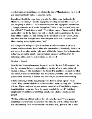 words, Stephen was saying Jesus Christ, the Son of Man, is divine. He is God
and has all authority in heaven and on earth.
Jesus himself said the same thing when he facedthe same Sanhedrin. In
Matthew 26 we read, “Thenthe high priest stoodup and said to Jesus, ‘Are
you not going to answer?’Jesus remainedsilent. The high priest said to him,
‘I charge you under oath by the living God: Tell us if you are the Christ, the
Son of God.'” What is the answer? “‘Yes, it is as you say,’ Jesus replied. ‘But I
say to all of you: In the future you will see the Son of Man sitting at the right
hand of the Mighty One and coming on the clouds of heaven'” (Matt. 26:62-
64). That was now being fulfilled when Stephen declared, “I see the Sonof
Man standing at the right hand of God.”
Heaven opened! This passagetells us there is a heaven, there is a God in
heaven, and there is the Son of Man who has receivedall authority in heaven
and on earth standing at the right hand of God the Father. But he is standing
in heaven, not in the temple. Can the temple save anyone? No. Only by
believing on the Lord Jesus Christ can we be saved.
Stephen Is Stoned
How did the Sanhedrin reactto Stephen’s words? In Acts 7:57 we read, “At
this they coveredtheir ears and, yelling at the top of their voices, they all
rushed at him. . .” The members of the Sanhedrin could not stomachthe idea
that Jesus, whomthey murdered as a blasphemer, was the Lord and God who
possessedall authority in heaven and on earth, as Stephen was declaring.
What animosity, what hatred, these people demonstrated againstJesus
Christ! They coveredtheir ears so they wouldn’t hear anything else. The Bible
tells us, “If you confess with your mouth ‘Jesus is Lord’ and believe in your
heart that God raisedhim from the dead, you shall be saved,” but these
people didn’t want to hear anything about Jesus Christ. They hated the
gospel.
“Yelling at the top of their voices, they all rushed at him.” These people
concluded Stephen was a blasphemer who must be killed, so they rushed at
him. If you study the Greek word for “rushed at him,” you will find it used
 