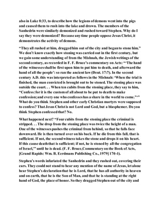 also in Luke 8:33, to describe how the legions ofdemons went into the pigs
and causedthem to rush into the lake and drown. The members of the
Sanhedrin were similarly demonized and rushed toward Stephen. Why do I
say they were demonized? Becauseanytime people oppose Jesus Christ, it
demonstrates the activity of demons.
“Theyall rushed at him, draggedhim out of the city and beganto stone him.”
We don’t know exactly how stoning was carried out in the first century, but
we gain some understanding of from the Mishnah, the Jewishwritings of the
secondcentury, as recorded in F. F. Bruce’s commentary on Acts: “‘The hand
of the witnessesshallbe first upon him to put him to death, and afterward the
hand of all the people’: so ran the ancient law (Deut. 17:7). In the second
century A.D. this was interpreted as follows in the Mishnah: ‘When the trial is
finished, the man convicted is brought out to be stoned. The stoning place was
outside the court. . . When ten cubits from the stoning place, they say to him,
“Confess:for it is the customof all about to be put to death to make
confession;and every one who confesseshas a share in the world to come.”‘”
What do you think Stephen and other early Christian martyrs were supposed
to confess? ThatJesus Christis not Lord and God, but a blasphemer. Do you
think Stephen confessedthat? No.
What happened next? “Fourcubits from the stoning place the criminal is
stripped. . . The drop from the stoning place was twice the height of a man.
One of the witnessespushes the criminal from behind, so that he falls face
downward. He is then turned over on his back. If he die from this fall, that is
sufficient. If not, the secondwitness takes the stone and drops it on his heart.
If this cause deaththat is sufficient; if not, he is stonedby all the congregation
of Israel,'” until he is dead. (F. F. Bruce,Commentaryon the Book of Acts,
[Grand Rapids: Wm. B. Eerdmans Publishing Co., 1979]170-1).
Stephen’s words infuriated the Sanhedrin and they rushed out, covering their
ears. They could not stand to hear any mention of the name of Jesus, letalone
hear Stephen’s declarationthat he is Lord, that he has all authority in heaven
and on earth, that he is the Son of Man, and that he is standing at the right
hand of God, the place of honor. So they draggedStephen out of the city and
 