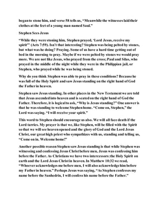beganto stone him, and verse 58 tells us, “Meanwhile the witnesses laidtheir
clothes at the feet of a young man named Saul.”
Stephen Sees Jesus
“While they were stoning him, Stephen prayed, ‘Lord Jesus, receive my
spirit'” (Acts 7:59). Isn’t that interesting? Stephen was being pelted by stones,
but what was he doing? Praying. Some of us have a hard time getting out of
bed in the morning to pray. Maybe if we were pelted by stones we would pray
more. We are not like Jesus, who prayed from the cross;Paul and Silas, who
prayed in the middle of the night while they were in the Philippian jail, or
Stephen, who prayed while he was being stoned.
Why do you think Stephen was able to pray in these conditions? Becausehe
was full of the Holy Spirit and saw Jesus standing on the right hand of God
the Fatherin heaven.
Stephen saw Jesus standing. In other places in the New Testamentwe are told
that Jesus ascendedinto heaven and is seatedon the right hand of God the
Father. Therefore, it is logicalto ask, “Why is Jesus standing?” One answeris
that he was standing to welcome Stephenhome. “Come on, Stephen,” the
Lord was saying. “I will receive your spirit.”
This word to Stephen should encourage us also. We will all face death if the
Lord tarries. My prayer is that we, like Stephen, will be filled with the Spirit
so that we will see heavenopened and the glory of God and the Lord Jesus
Christ, our greathigh priest who sympathizes with us, standing and telling us,
“Come on in. Welcome home!”
Another possible reasonStephen saw Jesus standing is that while Stephen was
witnessing and confessing Jesus Christbefore men, Jesus was confessing him
before the Father. As Christians we have two intercessors:the Holy Spirit on
earth and the Lord Jesus Christin heaven. In Matthew 10:32 we read,
“Whoeveracknowledges me before men, I will also acknowledgehim before
my Fatherin heaven.” Perhaps Jesus was saying, “As Stephen confesses my
name before the Sanhedrin, I will confess his name before the Father.”
 