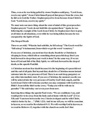 Thus, even as he was being pelted by stones Stephen could pray, “Lord Jesus,
receive my spirit.” Jesus Christ himself prayed that prayer from the cross, but
he did so to God the Father. Stephen prayed to Jesus because Jesus Christis
God. “Lord Jesus, receive my spirit.”
We must note one more thing about the state of mind of this greatpreacher.
Stephen prayed, “Lord, do not hold this sin againstthem.” Again, he was
following the example of the Lord Jesus Christ. So Stephen knew how to pray
at all times in all situations, even while he was being killed, because he was
energizedby the Spirit of God.
The Sleepof Death
Then we are told, “Whenhe had saidthis, he fell asleep.”The Greek word for
“fall asleep” is koimaomai, from which we get the word “cemetery.”
If you are a Christian, you need not fear death. Deathfor a Christian is
sleeping in Jesus, which tells us something about peacefulsleep. Don’t you
look forward to sleepwhen your work is done? In the same way, if we are
born of God and full of the Holy Spirit, we will look forward to the sleepof
death, as the apostle Pauldid.
A Christian need not fear death because it is the beginning of a peacefulrest
and the end of all pain. But beyond that, death for a Christian means instant
entrance into the very presence of God. There is no soul sleep, purgatory or
any other intermediate state. If you are a Christian, the moment you die you
will be ushered into the very presence of God by God’s holy angels, and the
Lord Jesus Christ will welcome youthat you may commune with God forever.
Didn’t Jesus tellthe thief on the cross, “Todayyou will be with me in
paradise”? He said today–not sevenyears from now.
Knowing these things the apostle Paul wrote, “We are confident, I say, and
would prefer to be away from the body and at home with the Lord” (2 Cor.
5:8) and “I am torn betweenthe two: I desire to depart and be with Christ,
which is better by far. . .” (Phil. 1:23). And let me tell you, we will be conscious
in heaven, as we read in Revelation6:9-11. We will worship God in heaven, as
we read in Hebrews 12, togetherwith the church on earth. Isn’t that
 