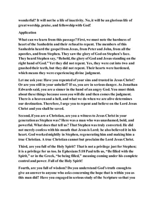 wonderful? It will not be a life of inactivity. No, it will be an glorious life of
greatworship, praise, and fellowshipwith God!
Application
What can we learn from this passage?First, we must note the hardness of
heart of the Sanhedrin and their refusalto repent. The members of this
Sanhedrin heard the gospelfrom Jesus, from Peterand John, from all the
apostles, andfrom Stephen. They saw the glory of God on Stephen’s face.
They heard Stephen say, “Behold, the glory of God and Jesus standing on the
right hand of God.” Yet they did not repent. Yes, they were cut into two and
gnashedtheir teeth, but they did not repent. Their hearts were hardened,
which means they were experiencing divine judgment.
Let me ask you: Have you repented of your sins and trusted in Jesus Christ?
Or are you still in your unbelief? If so, you are in serious danger. As Jonathan
Edwards said, you are a sinner in the hand of an angry God. You must think
about these things because soonyou will die and then comes the judgment.
There is a heavenand a hell, and what we do when we are alive determines
our destination. Therefore, I urge you to repent and believe on the Lord Jesus
Christ and you shall be saved.
Second, if you are a Christian, are you a witness to Jesus Christ in your
generationas Stephen was? Here was a man who was unashamed, bold, and
powerful. What does that tell us? That Stephen was truly converted. He did
not merely confess with his mouth that Jesus is Lord; he also believed it in his
heart. God workedmightily in Stephen, regenerating him and making him a
true Christian. A true Christian cannot but proclaim the Lord Jesus Christ.
Third, are you full of the Holy Spirit? That is not a privilege just for Stephen;
it is a privilege for us too. In Ephesians 5:18 Paul tells us, “Be filled with the
Spirit,” or in the Greek, “be being filled,” meaning coming under his complete
control and power. Full of the Holy Spirit!
Fourth, are you full of wisdom? Do you understand God’s truth enoughto
give an answerto anyone who asks concerning the hope that is within you as
this man did? Have you engaged in serious study of the Scripture so that you
 