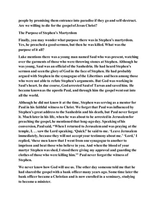 people by promising them entrance into paradise if they go and self-destruct.
Are we willing to die for the gospelofJesus Christ?
The Purpose of Stephen’s Martyrdom
Finally, you may wonder what purpose there was in Stephen’s martyrdom.
Yes, he preacheda goodsermon, but then he was killed. What was the
purpose of it all?
Luke mentions there was a young man named Saul who was present, watching
over the garments of those who were throwing stones at Stephen. Although he
was young, Saul was an official of the Sanhedrin. He had heard Stephen’s
sermon and seenthe glory of God in the face of Stephen. He had probably
argued with Stephen in the synagogue ofthe Libertines and been among those
who were not able to refute Stephen’s arguments. But God was working in
Saul’s heart. In due course, Godarrested Saulof Tarsus and savedhim. He
became knownas the apostle Paul, and through him the gospelwentout into
all the world.
Although he did not know it at the time, Stephen was serving as a mentor for
Paul in his faithful witness to Christ. We forget that Paul was influenced by
Stephen’s great address to the Sanhedrin and his death, but Paul never forgot
it. Much later in his life, when he was about to be arrestedin Jerusalemfor
preaching the gospel, he mentioned that long-ago day. Speaking ofhis
conversion, Paulsaid, “When I returned to Jerusalemand was praying at the
temple, I. . . saw the Lord speaking. ‘Quick!’ he said to me. ‘Leave Jerusalem
immediately, because they will not acceptyour testimony about me.’ ‘Lord,’ I
replied, ‘these men know that I went from one synagogue to another to
imprison and beat those who believe in you. And when the blood of your
martyr Stephen was shed, I stoodthere giving my approval and guarding the
clothes of those who were killing him.'” Paul never forgotthe witness of
Stephen.
We never know how God will use us. The other day someone told me that he
had sharedthe gospelwith a bank officermany years ago. Some time later the
bank officer became a Christian and is now enrolled in a seminary, studying
to become a minister.
 